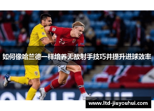 如何像哈兰德一样培养无敌射手技巧并提升进球效率 如何像哈兰德一样培养无敌射手技巧并提升进球效率