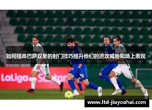 如何提高巴萨双星的射门技巧提升他们的进攻威胁和场上表现