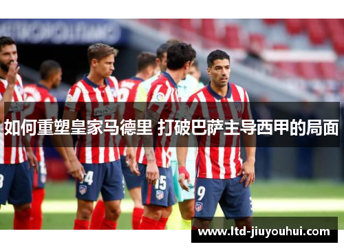 如何重塑皇家马德里 打破巴萨主导西甲的局面