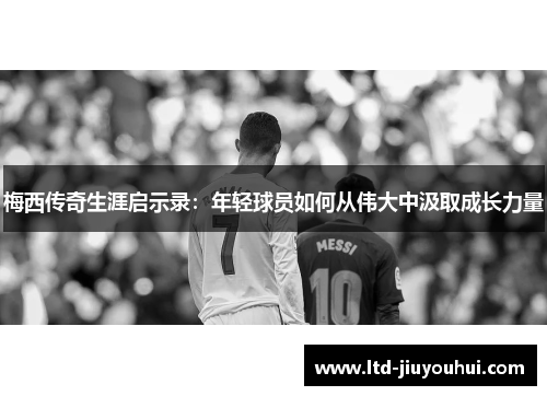 梅西传奇生涯启示录：年轻球员如何从伟大中汲取成长力量