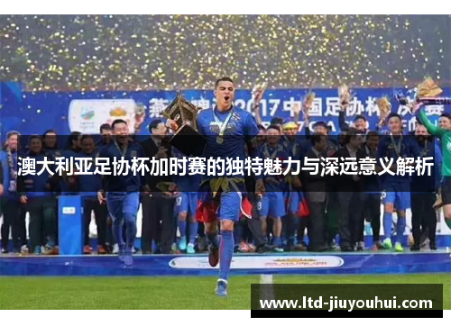 澳大利亚足协杯加时赛的独特魅力与深远意义解析