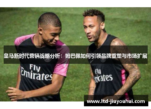 皇马新时代营销战略分析：姆巴佩如何引领品牌重塑与市场扩展