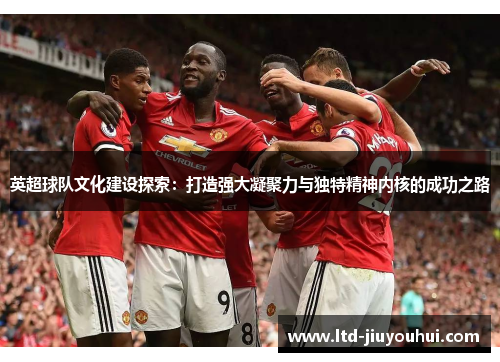 英超球队文化建设探索：打造强大凝聚力与独特精神内核的成功之路