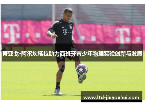 蒂亚戈·阿尔坎塔拉助力西班牙青少年物理实验创新与发展 蒂亚戈·阿尔坎塔拉助力西班牙青少年物理实验创新与发展