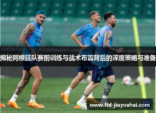 揭秘阿根廷队赛前训练与战术布置背后的深度策略与准备