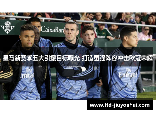 皇马新赛季五大引援目标曝光 打造更强阵容冲击欧冠荣耀