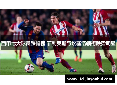 西甲七大球员跌幅榜 菲利克斯与坎塞洛领衔跌势明显 西甲七大球员跌幅榜 菲利克斯与坎塞洛领衔跌势明显