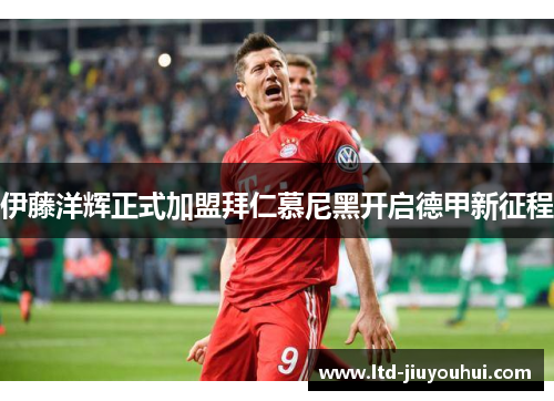 伊藤洋辉正式加盟拜仁慕尼黑开启德甲新征程 伊藤洋辉正式加盟拜仁慕尼黑开启德甲新征程